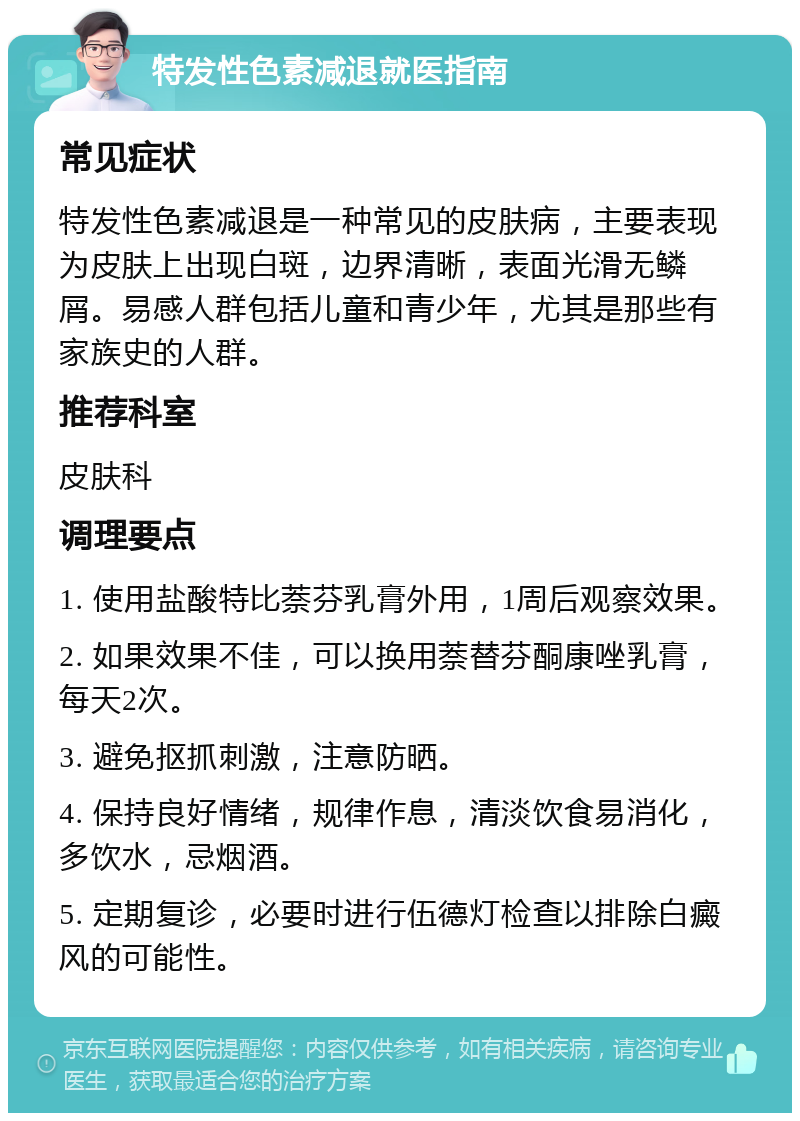 特发性色素减退就医指南 常见症状 特发性色素减退是一种常见的皮肤病，主要表现为皮肤上出现白斑，边界清晰，表面光滑无鳞屑。易感人群包括儿童和青少年，尤其是那些有家族史的人群。 推荐科室 皮肤科 调理要点 1. 使用盐酸特比萘芬乳膏外用，1周后观察效果。 2. 如果效果不佳，可以换用萘替芬酮康唑乳膏，每天2次。 3. 避免抠抓刺激，注意防晒。 4. 保持良好情绪，规律作息，清淡饮食易消化，多饮水，忌烟酒。 5. 定期复诊，必要时进行伍德灯检查以排除白癜风的可能性。