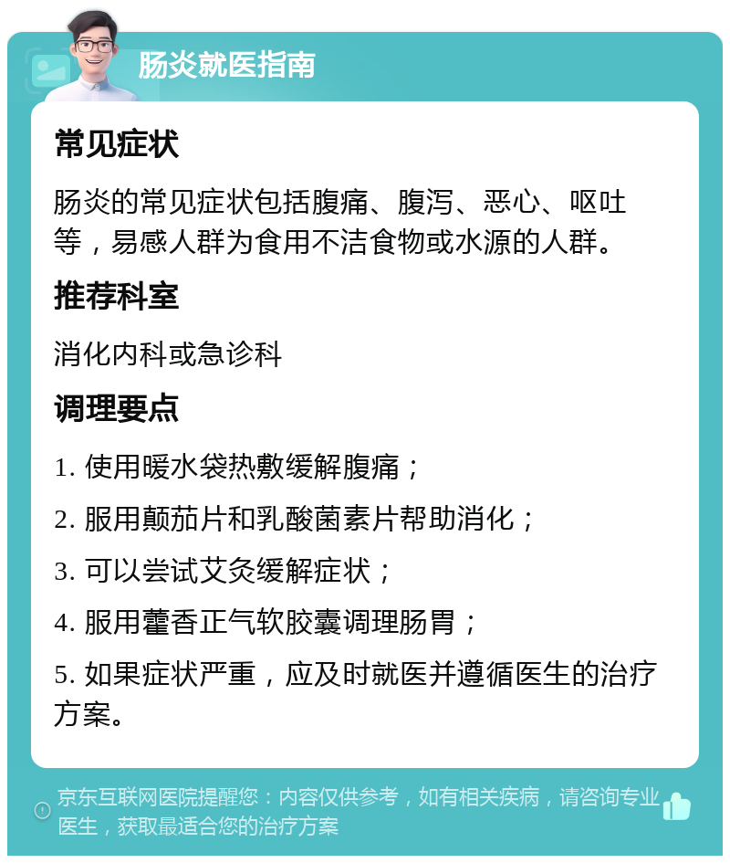 肠炎就医指南 常见症状 肠炎的常见症状包括腹痛、腹泻、恶心、呕吐等，易感人群为食用不洁食物或水源的人群。 推荐科室 消化内科或急诊科 调理要点 1. 使用暖水袋热敷缓解腹痛； 2. 服用颠茄片和乳酸菌素片帮助消化； 3. 可以尝试艾灸缓解症状； 4. 服用藿香正气软胶囊调理肠胃； 5. 如果症状严重，应及时就医并遵循医生的治疗方案。