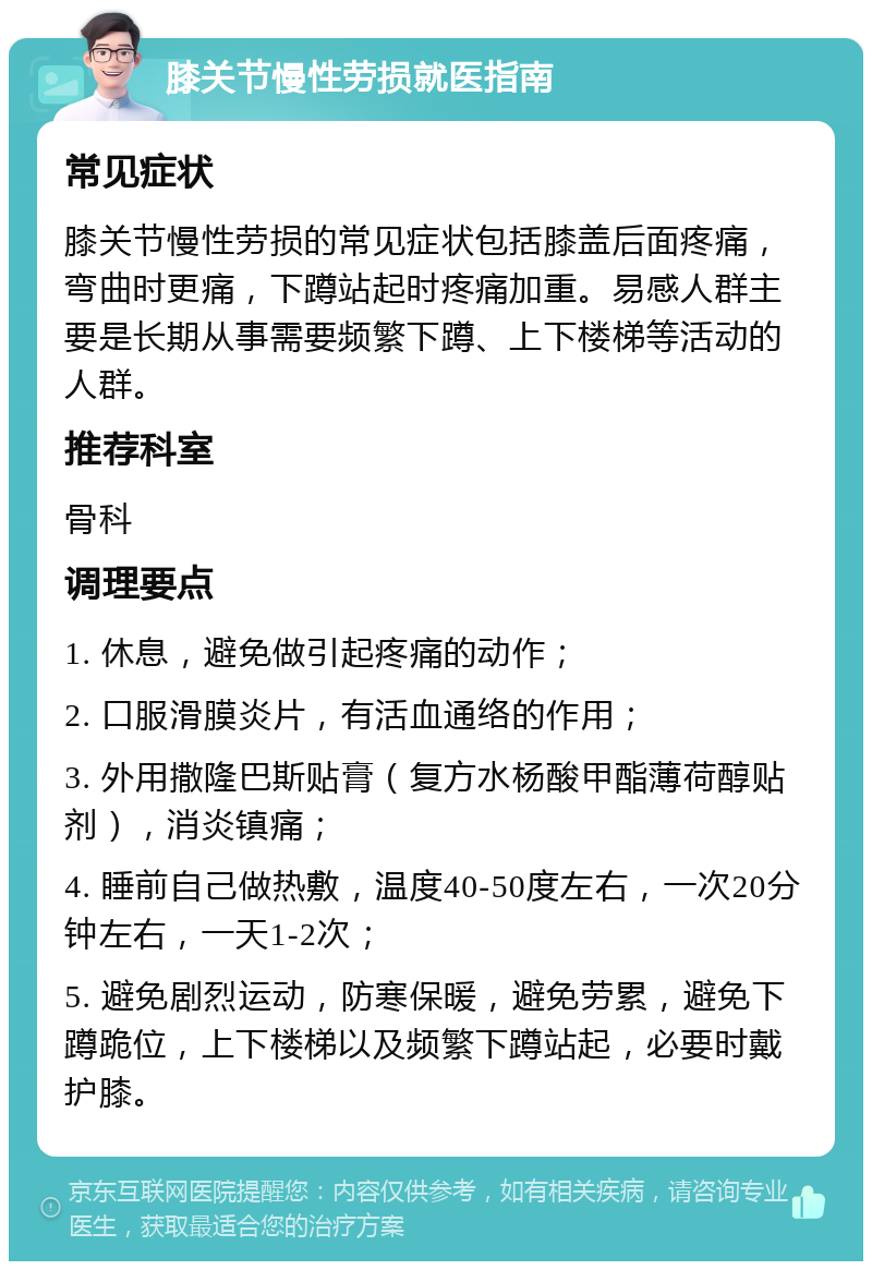 膝关节慢性劳损就医指南 常见症状 膝关节慢性劳损的常见症状包括膝盖后面疼痛，弯曲时更痛，下蹲站起时疼痛加重。易感人群主要是长期从事需要频繁下蹲、上下楼梯等活动的人群。 推荐科室 骨科 调理要点 1. 休息，避免做引起疼痛的动作； 2. 口服滑膜炎片，有活血通络的作用； 3. 外用撒隆巴斯贴膏（复方水杨酸甲酯薄荷醇贴剂），消炎镇痛； 4. 睡前自己做热敷，温度40-50度左右，一次20分钟左右，一天1-2次； 5. 避免剧烈运动，防寒保暖，避免劳累，避免下蹲跪位，上下楼梯以及频繁下蹲站起，必要时戴护膝。