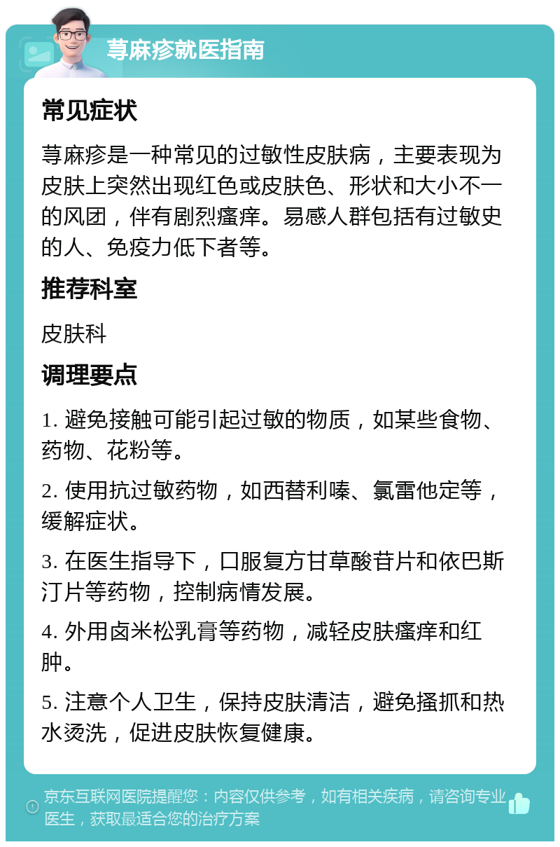 荨麻疹就医指南 常见症状 荨麻疹是一种常见的过敏性皮肤病，主要表现为皮肤上突然出现红色或皮肤色、形状和大小不一的风团，伴有剧烈瘙痒。易感人群包括有过敏史的人、免疫力低下者等。 推荐科室 皮肤科 调理要点 1. 避免接触可能引起过敏的物质，如某些食物、药物、花粉等。 2. 使用抗过敏药物，如西替利嗪、氯雷他定等，缓解症状。 3. 在医生指导下，口服复方甘草酸苷片和依巴斯汀片等药物，控制病情发展。 4. 外用卤米松乳膏等药物，减轻皮肤瘙痒和红肿。 5. 注意个人卫生，保持皮肤清洁，避免搔抓和热水烫洗，促进皮肤恢复健康。