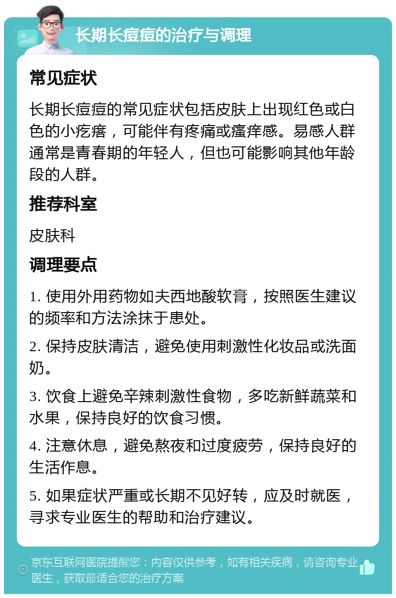 长期长痘痘的治疗与调理 常见症状 长期长痘痘的常见症状包括皮肤上出现红色或白色的小疙瘩，可能伴有疼痛或瘙痒感。易感人群通常是青春期的年轻人，但也可能影响其他年龄段的人群。 推荐科室 皮肤科 调理要点 1. 使用外用药物如夫西地酸软膏，按照医生建议的频率和方法涂抹于患处。 2. 保持皮肤清洁，避免使用刺激性化妆品或洗面奶。 3. 饮食上避免辛辣刺激性食物，多吃新鲜蔬菜和水果，保持良好的饮食习惯。 4. 注意休息，避免熬夜和过度疲劳，保持良好的生活作息。 5. 如果症状严重或长期不见好转，应及时就医，寻求专业医生的帮助和治疗建议。