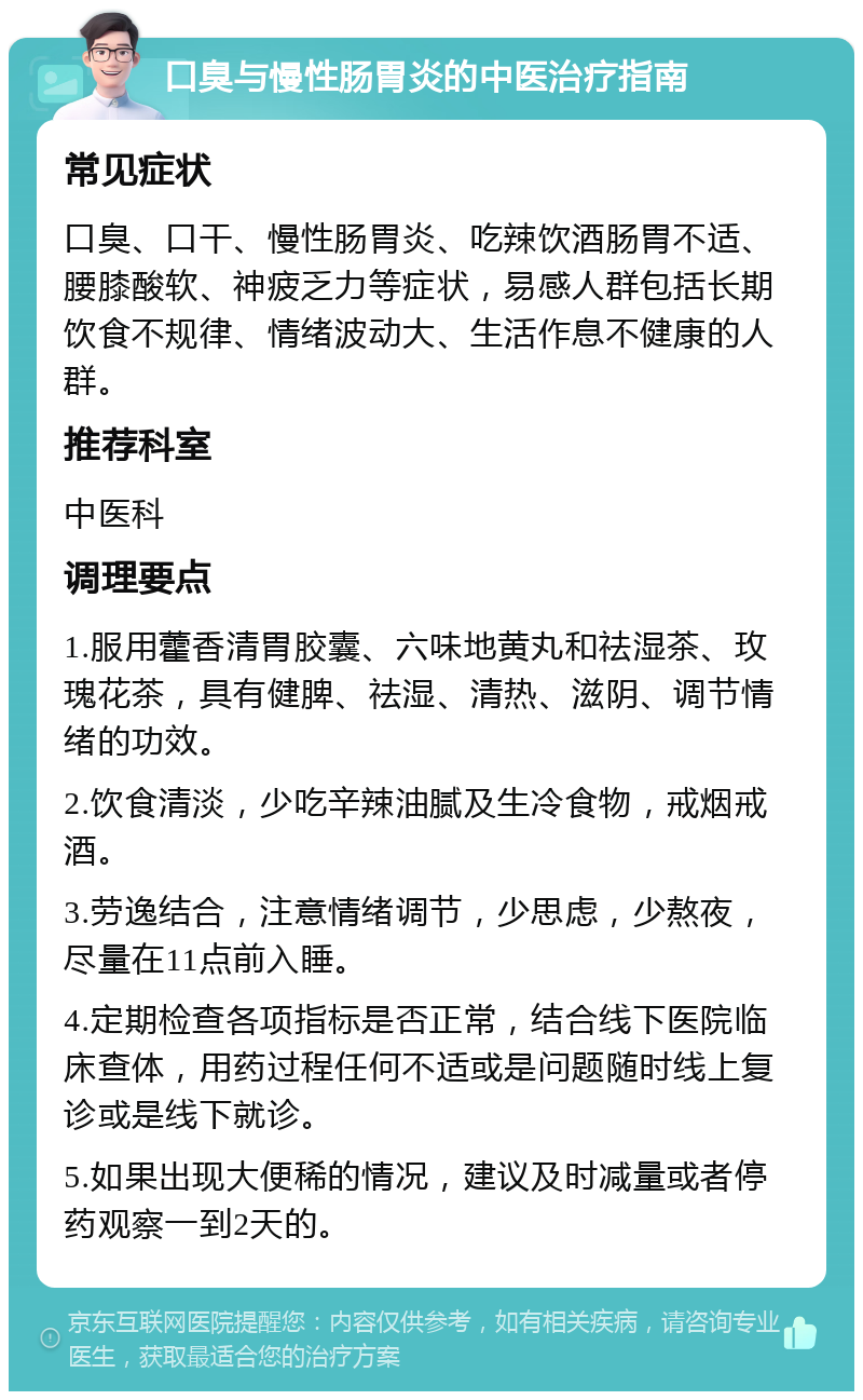 口臭与慢性肠胃炎的中医治疗指南 常见症状 口臭、口干、慢性肠胃炎、吃辣饮酒肠胃不适、腰膝酸软、神疲乏力等症状，易感人群包括长期饮食不规律、情绪波动大、生活作息不健康的人群。 推荐科室 中医科 调理要点 1.服用藿香清胃胶囊、六味地黄丸和祛湿茶、玫瑰花茶，具有健脾、祛湿、清热、滋阴、调节情绪的功效。 2.饮食清淡，少吃辛辣油腻及生冷食物，戒烟戒酒。 3.劳逸结合，注意情绪调节，少思虑，少熬夜，尽量在11点前入睡。 4.定期检查各项指标是否正常，结合线下医院临床查体，用药过程任何不适或是问题随时线上复诊或是线下就诊。 5.如果出现大便稀的情况，建议及时减量或者停药观察一到2天的。