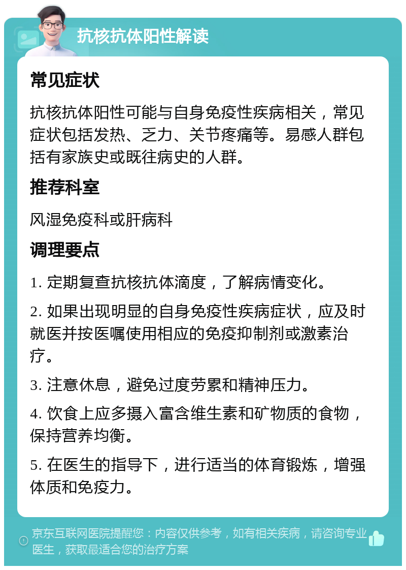 抗核抗体阳性解读 常见症状 抗核抗体阳性可能与自身免疫性疾病相关，常见症状包括发热、乏力、关节疼痛等。易感人群包括有家族史或既往病史的人群。 推荐科室 风湿免疫科或肝病科 调理要点 1. 定期复查抗核抗体滴度，了解病情变化。 2. 如果出现明显的自身免疫性疾病症状，应及时就医并按医嘱使用相应的免疫抑制剂或激素治疗。 3. 注意休息，避免过度劳累和精神压力。 4. 饮食上应多摄入富含维生素和矿物质的食物，保持营养均衡。 5. 在医生的指导下，进行适当的体育锻炼，增强体质和免疫力。