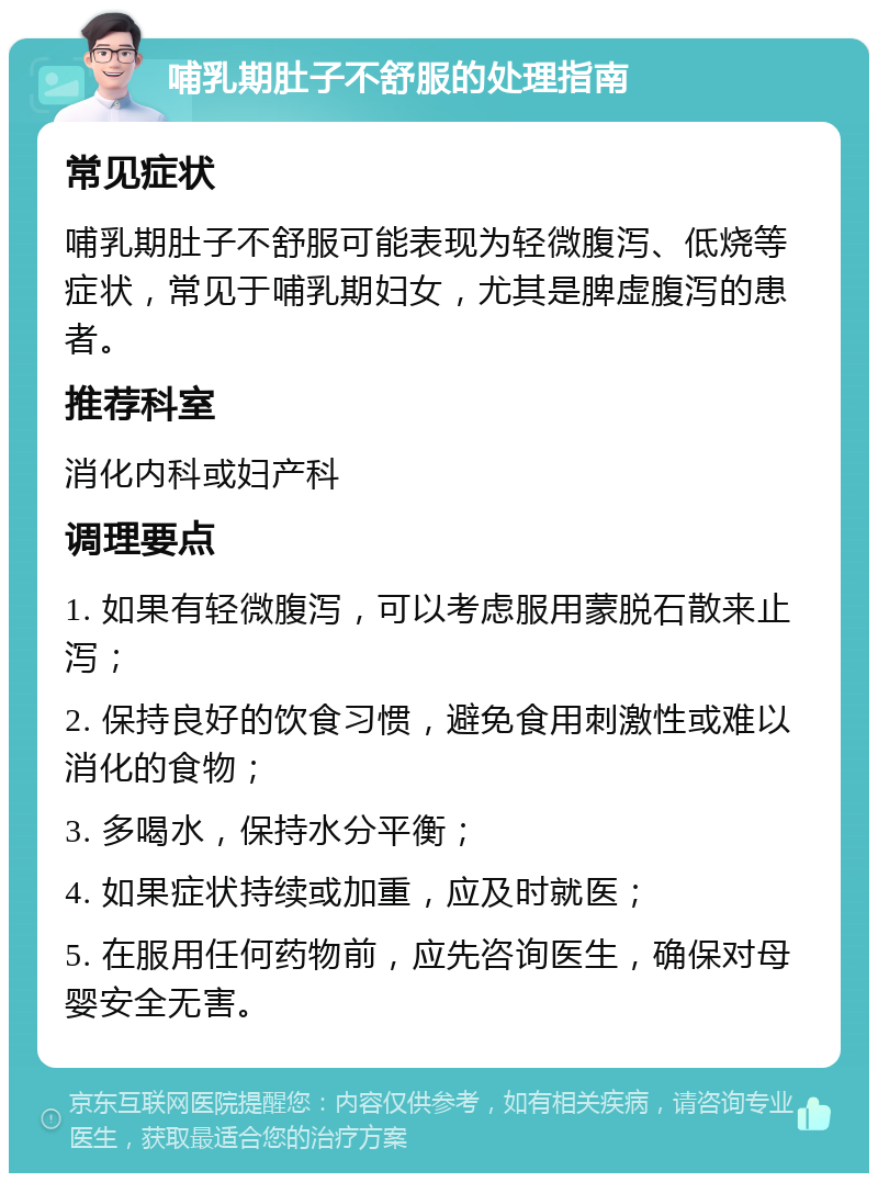 哺乳期肚子不舒服的处理指南 常见症状 哺乳期肚子不舒服可能表现为轻微腹泻、低烧等症状，常见于哺乳期妇女，尤其是脾虚腹泻的患者。 推荐科室 消化内科或妇产科 调理要点 1. 如果有轻微腹泻，可以考虑服用蒙脱石散来止泻； 2. 保持良好的饮食习惯，避免食用刺激性或难以消化的食物； 3. 多喝水，保持水分平衡； 4. 如果症状持续或加重，应及时就医； 5. 在服用任何药物前，应先咨询医生，确保对母婴安全无害。