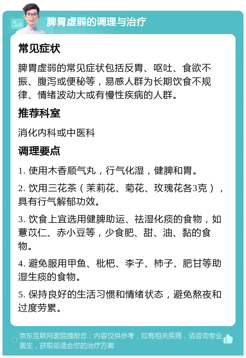 脾胃虚弱的调理与治疗 常见症状 脾胃虚弱的常见症状包括反胃、呕吐、食欲不振、腹泻或便秘等，易感人群为长期饮食不规律、情绪波动大或有慢性疾病的人群。 推荐科室 消化内科或中医科 调理要点 1. 使用木香顺气丸，行气化湿，健脾和胃。 2. 饮用三花茶（茉莉花、菊花、玫瑰花各3克），具有行气解郁功效。 3. 饮食上宜选用健脾助运、祛湿化痰的食物，如薏苡仁、赤小豆等，少食肥、甜、油、黏的食物。 4. 避免服用甲鱼、枇杷、李子、柿子、肥甘等助湿生痰的食物。 5. 保持良好的生活习惯和情绪状态，避免熬夜和过度劳累。