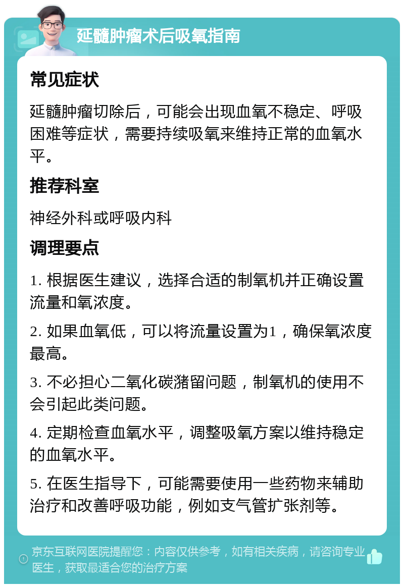 延髓肿瘤术后吸氧指南 常见症状 延髓肿瘤切除后，可能会出现血氧不稳定、呼吸困难等症状，需要持续吸氧来维持正常的血氧水平。 推荐科室 神经外科或呼吸内科 调理要点 1. 根据医生建议，选择合适的制氧机并正确设置流量和氧浓度。 2. 如果血氧低，可以将流量设置为1，确保氧浓度最高。 3. 不必担心二氧化碳潴留问题，制氧机的使用不会引起此类问题。 4. 定期检查血氧水平，调整吸氧方案以维持稳定的血氧水平。 5. 在医生指导下，可能需要使用一些药物来辅助治疗和改善呼吸功能，例如支气管扩张剂等。