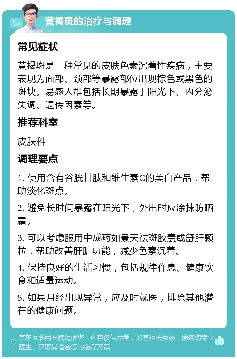 黄褐斑的治疗与调理 常见症状 黄褐斑是一种常见的皮肤色素沉着性疾病，主要表现为面部、颈部等暴露部位出现棕色或黑色的斑块。易感人群包括长期暴露于阳光下、内分泌失调、遗传因素等。 推荐科室 皮肤科 调理要点 1. 使用含有谷胱甘肽和维生素C的美白产品，帮助淡化斑点。 2. 避免长时间暴露在阳光下，外出时应涂抹防晒霜。 3. 可以考虑服用中成药如景天祛斑胶囊或舒肝颗粒，帮助改善肝脏功能，减少色素沉着。 4. 保持良好的生活习惯，包括规律作息、健康饮食和适量运动。 5. 如果月经出现异常，应及时就医，排除其他潜在的健康问题。