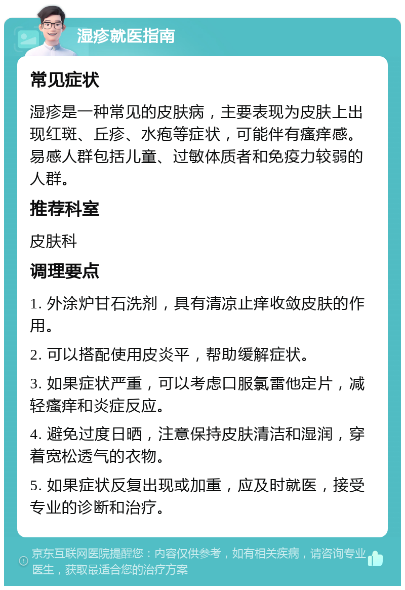 湿疹就医指南 常见症状 湿疹是一种常见的皮肤病，主要表现为皮肤上出现红斑、丘疹、水疱等症状，可能伴有瘙痒感。易感人群包括儿童、过敏体质者和免疫力较弱的人群。 推荐科室 皮肤科 调理要点 1. 外涂炉甘石洗剂，具有清凉止痒收敛皮肤的作用。 2. 可以搭配使用皮炎平，帮助缓解症状。 3. 如果症状严重，可以考虑口服氯雷他定片，减轻瘙痒和炎症反应。 4. 避免过度日晒，注意保持皮肤清洁和湿润，穿着宽松透气的衣物。 5. 如果症状反复出现或加重，应及时就医，接受专业的诊断和治疗。