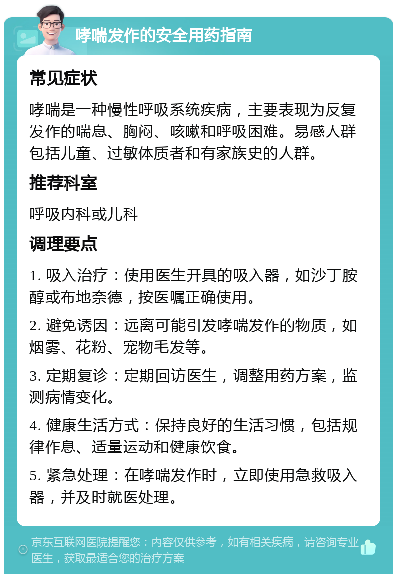 哮喘发作的安全用药指南 常见症状 哮喘是一种慢性呼吸系统疾病，主要表现为反复发作的喘息、胸闷、咳嗽和呼吸困难。易感人群包括儿童、过敏体质者和有家族史的人群。 推荐科室 呼吸内科或儿科 调理要点 1. 吸入治疗：使用医生开具的吸入器，如沙丁胺醇或布地奈德，按医嘱正确使用。 2. 避免诱因：远离可能引发哮喘发作的物质，如烟雾、花粉、宠物毛发等。 3. 定期复诊：定期回访医生，调整用药方案，监测病情变化。 4. 健康生活方式：保持良好的生活习惯，包括规律作息、适量运动和健康饮食。 5. 紧急处理：在哮喘发作时，立即使用急救吸入器，并及时就医处理。