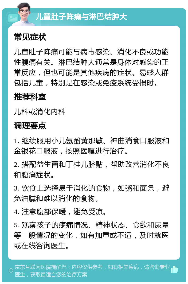 儿童肚子阵痛与淋巴结肿大 常见症状 儿童肚子阵痛可能与病毒感染、消化不良或功能性腹痛有关。淋巴结肿大通常是身体对感染的正常反应，但也可能是其他疾病的症状。易感人群包括儿童，特别是在感染或免疫系统受损时。 推荐科室 儿科或消化内科 调理要点 1. 继续服用小儿氨酚黄那敏、神曲消食口服液和金银花口服液，按照医嘱进行治疗。 2. 搭配益生菌和丁桂儿脐贴，帮助改善消化不良和腹痛症状。 3. 饮食上选择易于消化的食物，如粥和面条，避免油腻和难以消化的食物。 4. 注意腹部保暖，避免受凉。 5. 观察孩子的疼痛情况、精神状态、食欲和尿量等一般情况的变化，如有加重或不适，及时就医或在线咨询医生。