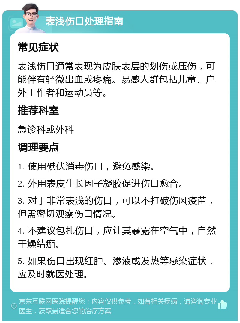 表浅伤口处理指南 常见症状 表浅伤口通常表现为皮肤表层的划伤或压伤，可能伴有轻微出血或疼痛。易感人群包括儿童、户外工作者和运动员等。 推荐科室 急诊科或外科 调理要点 1. 使用碘伏消毒伤口，避免感染。 2. 外用表皮生长因子凝胶促进伤口愈合。 3. 对于非常表浅的伤口，可以不打破伤风疫苗，但需密切观察伤口情况。 4. 不建议包扎伤口，应让其暴露在空气中，自然干燥结痂。 5. 如果伤口出现红肿、渗液或发热等感染症状，应及时就医处理。