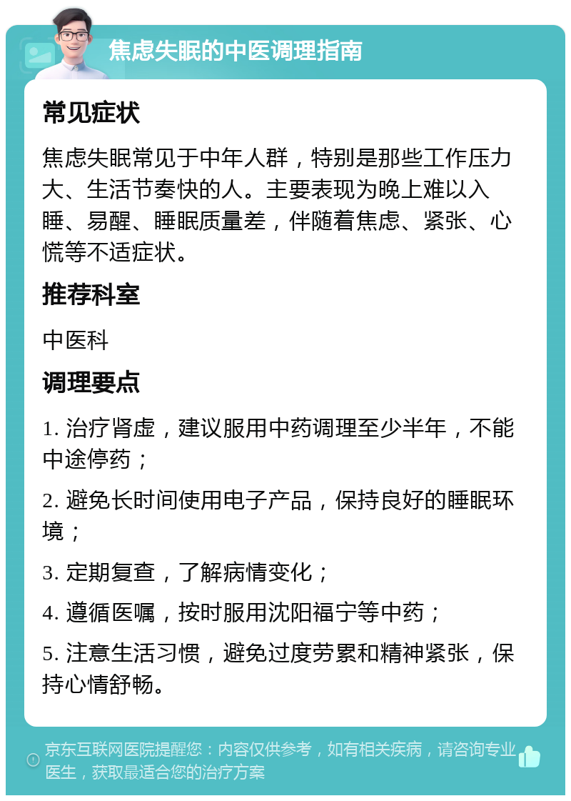 焦虑失眠的中医调理指南 常见症状 焦虑失眠常见于中年人群，特别是那些工作压力大、生活节奏快的人。主要表现为晚上难以入睡、易醒、睡眠质量差，伴随着焦虑、紧张、心慌等不适症状。 推荐科室 中医科 调理要点 1. 治疗肾虚，建议服用中药调理至少半年，不能中途停药； 2. 避免长时间使用电子产品，保持良好的睡眠环境； 3. 定期复查，了解病情变化； 4. 遵循医嘱，按时服用沈阳福宁等中药； 5. 注意生活习惯，避免过度劳累和精神紧张，保持心情舒畅。