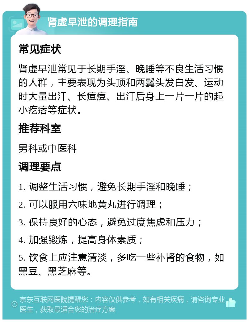 肾虚早泄的调理指南 常见症状 肾虚早泄常见于长期手淫、晚睡等不良生活习惯的人群，主要表现为头顶和两鬓头发白发、运动时大量出汗、长痘痘、出汗后身上一片一片的起小疙瘩等症状。 推荐科室 男科或中医科 调理要点 1. 调整生活习惯，避免长期手淫和晚睡； 2. 可以服用六味地黄丸进行调理； 3. 保持良好的心态，避免过度焦虑和压力； 4. 加强锻炼，提高身体素质； 5. 饮食上应注意清淡，多吃一些补肾的食物，如黑豆、黑芝麻等。