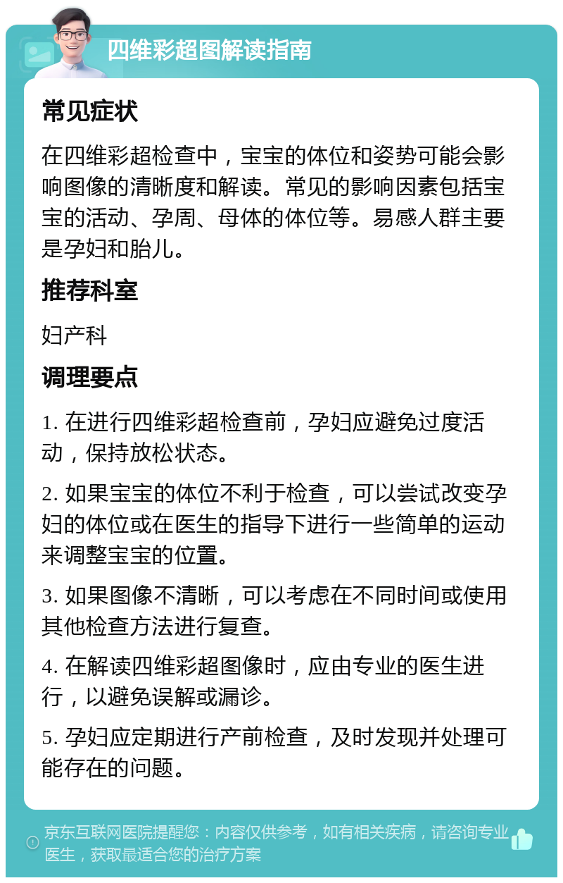 四维彩超图解读指南 常见症状 在四维彩超检查中，宝宝的体位和姿势可能会影响图像的清晰度和解读。常见的影响因素包括宝宝的活动、孕周、母体的体位等。易感人群主要是孕妇和胎儿。 推荐科室 妇产科 调理要点 1. 在进行四维彩超检查前，孕妇应避免过度活动，保持放松状态。 2. 如果宝宝的体位不利于检查，可以尝试改变孕妇的体位或在医生的指导下进行一些简单的运动来调整宝宝的位置。 3. 如果图像不清晰，可以考虑在不同时间或使用其他检查方法进行复查。 4. 在解读四维彩超图像时，应由专业的医生进行，以避免误解或漏诊。 5. 孕妇应定期进行产前检查，及时发现并处理可能存在的问题。