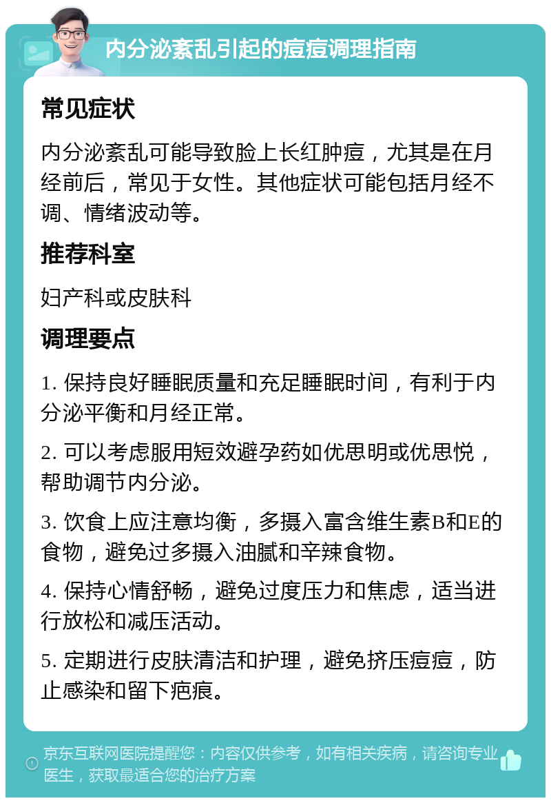 内分泌紊乱引起的痘痘调理指南 常见症状 内分泌紊乱可能导致脸上长红肿痘，尤其是在月经前后，常见于女性。其他症状可能包括月经不调、情绪波动等。 推荐科室 妇产科或皮肤科 调理要点 1. 保持良好睡眠质量和充足睡眠时间，有利于内分泌平衡和月经正常。 2. 可以考虑服用短效避孕药如优思明或优思悦，帮助调节内分泌。 3. 饮食上应注意均衡，多摄入富含维生素B和E的食物，避免过多摄入油腻和辛辣食物。 4. 保持心情舒畅，避免过度压力和焦虑，适当进行放松和减压活动。 5. 定期进行皮肤清洁和护理，避免挤压痘痘，防止感染和留下疤痕。