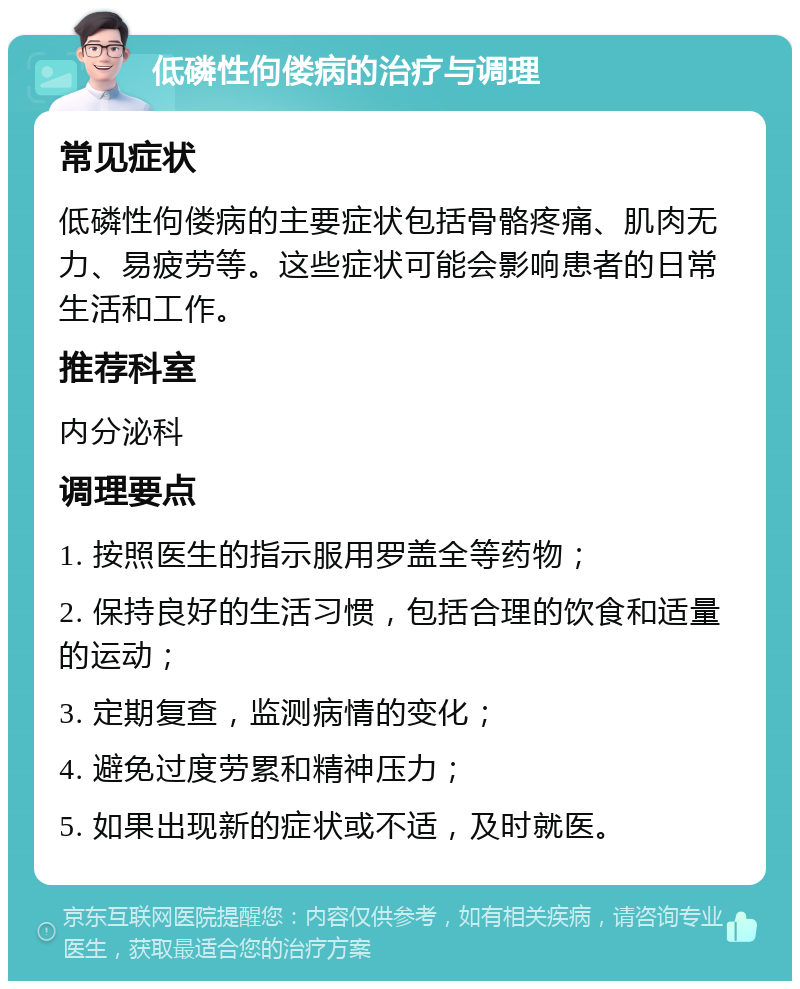 低磷性佝偻病的治疗与调理 常见症状 低磷性佝偻病的主要症状包括骨骼疼痛、肌肉无力、易疲劳等。这些症状可能会影响患者的日常生活和工作。 推荐科室 内分泌科 调理要点 1. 按照医生的指示服用罗盖全等药物； 2. 保持良好的生活习惯，包括合理的饮食和适量的运动； 3. 定期复查，监测病情的变化； 4. 避免过度劳累和精神压力； 5. 如果出现新的症状或不适，及时就医。