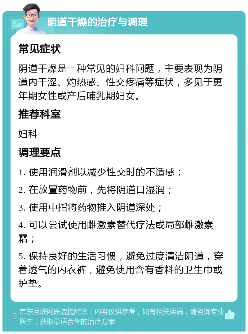 阴道干燥的治疗与调理 常见症状 阴道干燥是一种常见的妇科问题，主要表现为阴道内干涩、灼热感、性交疼痛等症状，多见于更年期女性或产后哺乳期妇女。 推荐科室 妇科 调理要点 1. 使用润滑剂以减少性交时的不适感； 2. 在放置药物前，先将阴道口湿润； 3. 使用中指将药物推入阴道深处； 4. 可以尝试使用雌激素替代疗法或局部雌激素霜； 5. 保持良好的生活习惯，避免过度清洁阴道，穿着透气的内衣裤，避免使用含有香料的卫生巾或护垫。