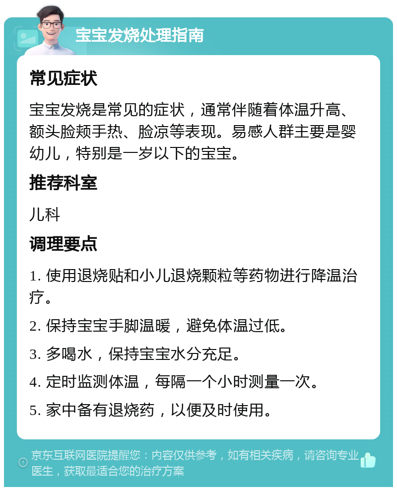 宝宝发烧处理指南 常见症状 宝宝发烧是常见的症状，通常伴随着体温升高、额头脸颊手热、脸凉等表现。易感人群主要是婴幼儿，特别是一岁以下的宝宝。 推荐科室 儿科 调理要点 1. 使用退烧贴和小儿退烧颗粒等药物进行降温治疗。 2. 保持宝宝手脚温暖，避免体温过低。 3. 多喝水，保持宝宝水分充足。 4. 定时监测体温，每隔一个小时测量一次。 5. 家中备有退烧药，以便及时使用。