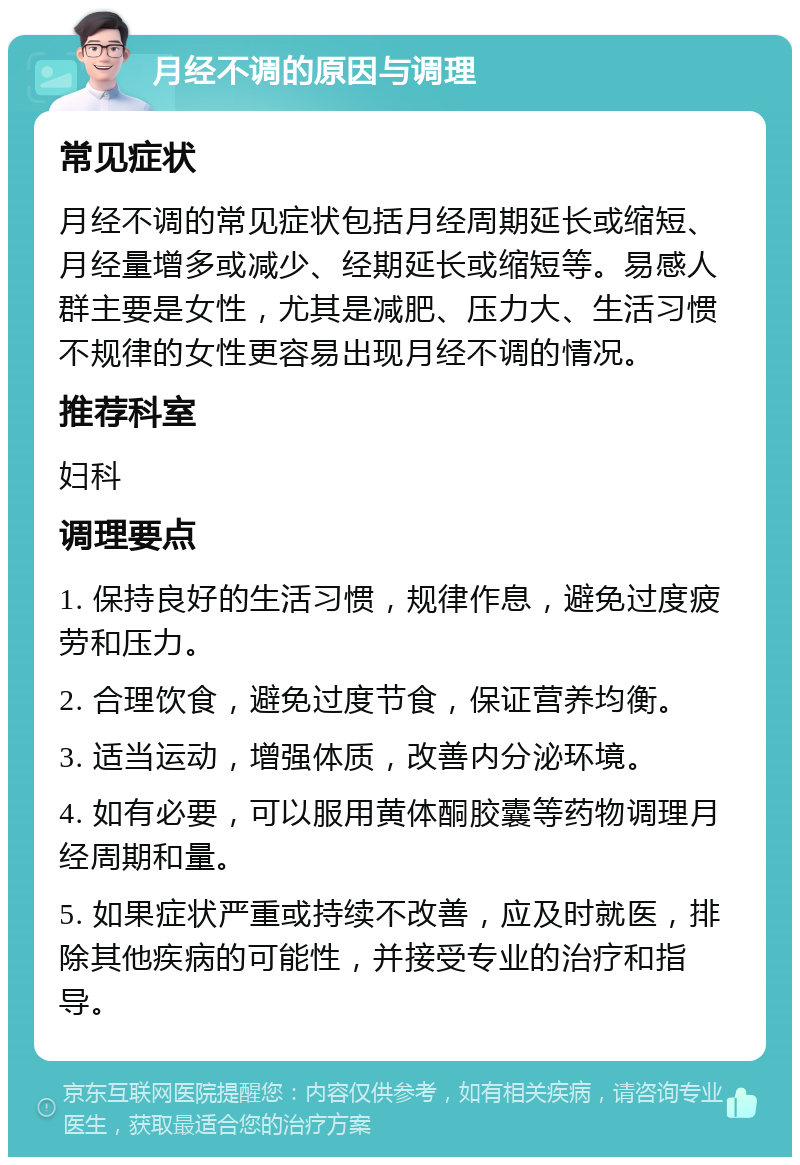 月经不调的原因与调理 常见症状 月经不调的常见症状包括月经周期延长或缩短、月经量增多或减少、经期延长或缩短等。易感人群主要是女性，尤其是减肥、压力大、生活习惯不规律的女性更容易出现月经不调的情况。 推荐科室 妇科 调理要点 1. 保持良好的生活习惯，规律作息，避免过度疲劳和压力。 2. 合理饮食，避免过度节食，保证营养均衡。 3. 适当运动，增强体质，改善内分泌环境。 4. 如有必要，可以服用黄体酮胶囊等药物调理月经周期和量。 5. 如果症状严重或持续不改善，应及时就医，排除其他疾病的可能性，并接受专业的治疗和指导。