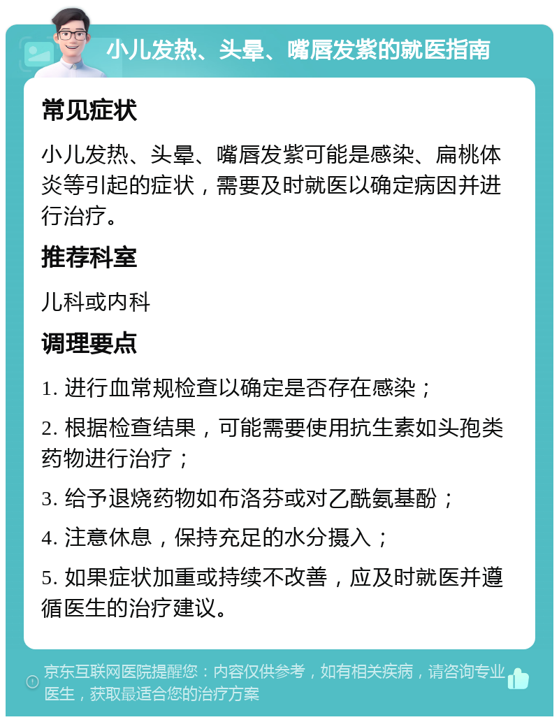 小儿发热、头晕、嘴唇发紫的就医指南 常见症状 小儿发热、头晕、嘴唇发紫可能是感染、扁桃体炎等引起的症状，需要及时就医以确定病因并进行治疗。 推荐科室 儿科或内科 调理要点 1. 进行血常规检查以确定是否存在感染； 2. 根据检查结果，可能需要使用抗生素如头孢类药物进行治疗； 3. 给予退烧药物如布洛芬或对乙酰氨基酚； 4. 注意休息，保持充足的水分摄入； 5. 如果症状加重或持续不改善，应及时就医并遵循医生的治疗建议。