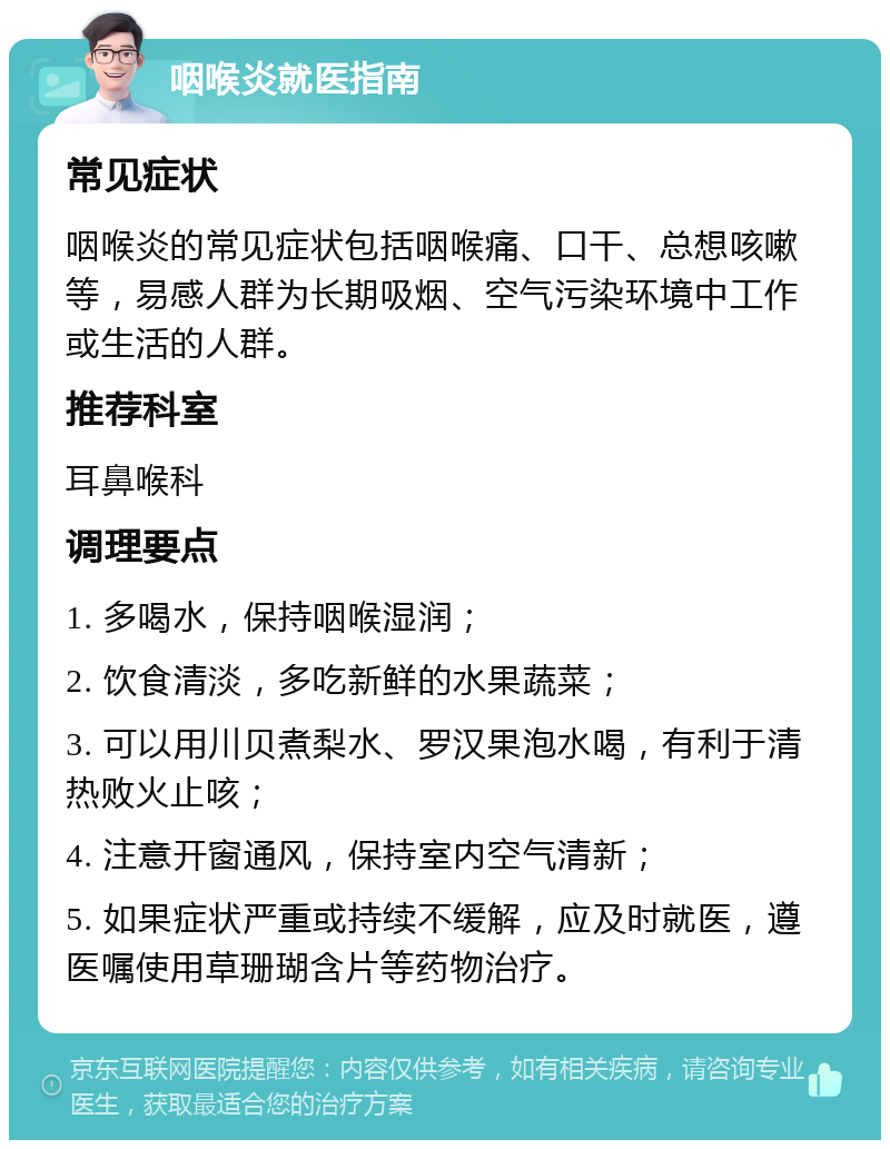 咽喉炎就医指南 常见症状 咽喉炎的常见症状包括咽喉痛、口干、总想咳嗽等，易感人群为长期吸烟、空气污染环境中工作或生活的人群。 推荐科室 耳鼻喉科 调理要点 1. 多喝水，保持咽喉湿润； 2. 饮食清淡，多吃新鲜的水果蔬菜； 3. 可以用川贝煮梨水、罗汉果泡水喝，有利于清热败火止咳； 4. 注意开窗通风，保持室内空气清新； 5. 如果症状严重或持续不缓解，应及时就医，遵医嘱使用草珊瑚含片等药物治疗。