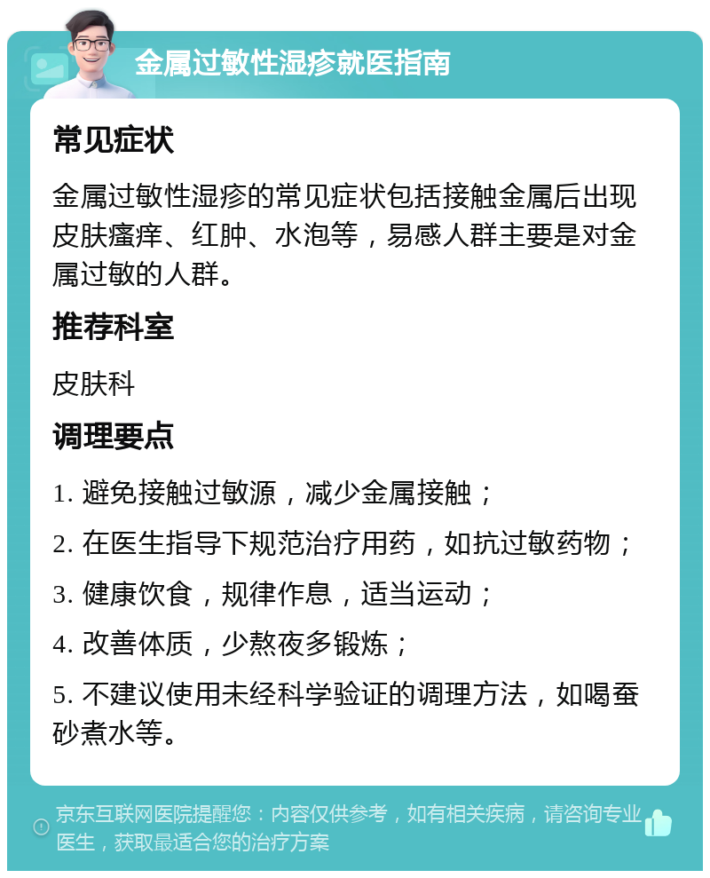 金属过敏性湿疹就医指南 常见症状 金属过敏性湿疹的常见症状包括接触金属后出现皮肤瘙痒、红肿、水泡等，易感人群主要是对金属过敏的人群。 推荐科室 皮肤科 调理要点 1. 避免接触过敏源，减少金属接触； 2. 在医生指导下规范治疗用药，如抗过敏药物； 3. 健康饮食，规律作息，适当运动； 4. 改善体质，少熬夜多锻炼； 5. 不建议使用未经科学验证的调理方法，如喝蚕砂煮水等。