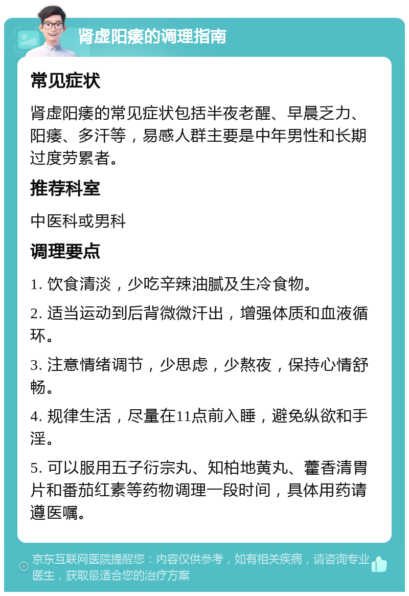 肾虚阳痿的调理指南 常见症状 肾虚阳痿的常见症状包括半夜老醒、早晨乏力、阳痿、多汗等，易感人群主要是中年男性和长期过度劳累者。 推荐科室 中医科或男科 调理要点 1. 饮食清淡，少吃辛辣油腻及生冷食物。 2. 适当运动到后背微微汗出，增强体质和血液循环。 3. 注意情绪调节，少思虑，少熬夜，保持心情舒畅。 4. 规律生活，尽量在11点前入睡，避免纵欲和手淫。 5. 可以服用五子衍宗丸、知柏地黄丸、藿香清胃片和番茄红素等药物调理一段时间，具体用药请遵医嘱。