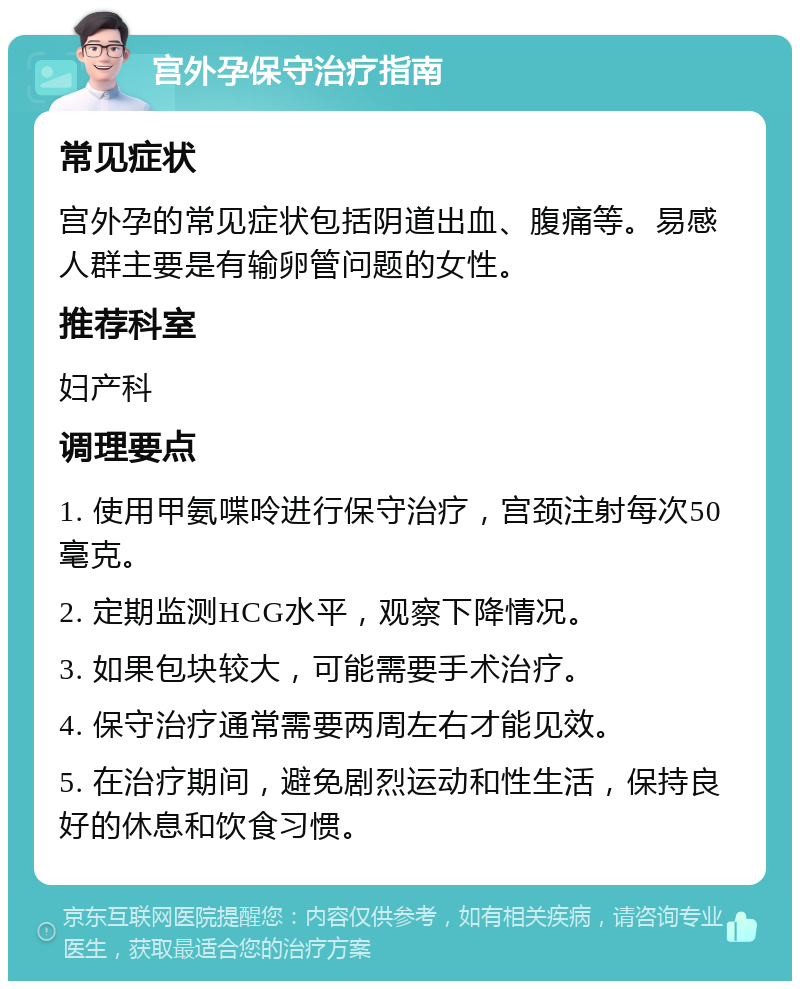 宫外孕保守治疗指南 常见症状 宫外孕的常见症状包括阴道出血、腹痛等。易感人群主要是有输卵管问题的女性。 推荐科室 妇产科 调理要点 1. 使用甲氨喋呤进行保守治疗，宫颈注射每次50毫克。 2. 定期监测HCG水平，观察下降情况。 3. 如果包块较大，可能需要手术治疗。 4. 保守治疗通常需要两周左右才能见效。 5. 在治疗期间，避免剧烈运动和性生活，保持良好的休息和饮食习惯。