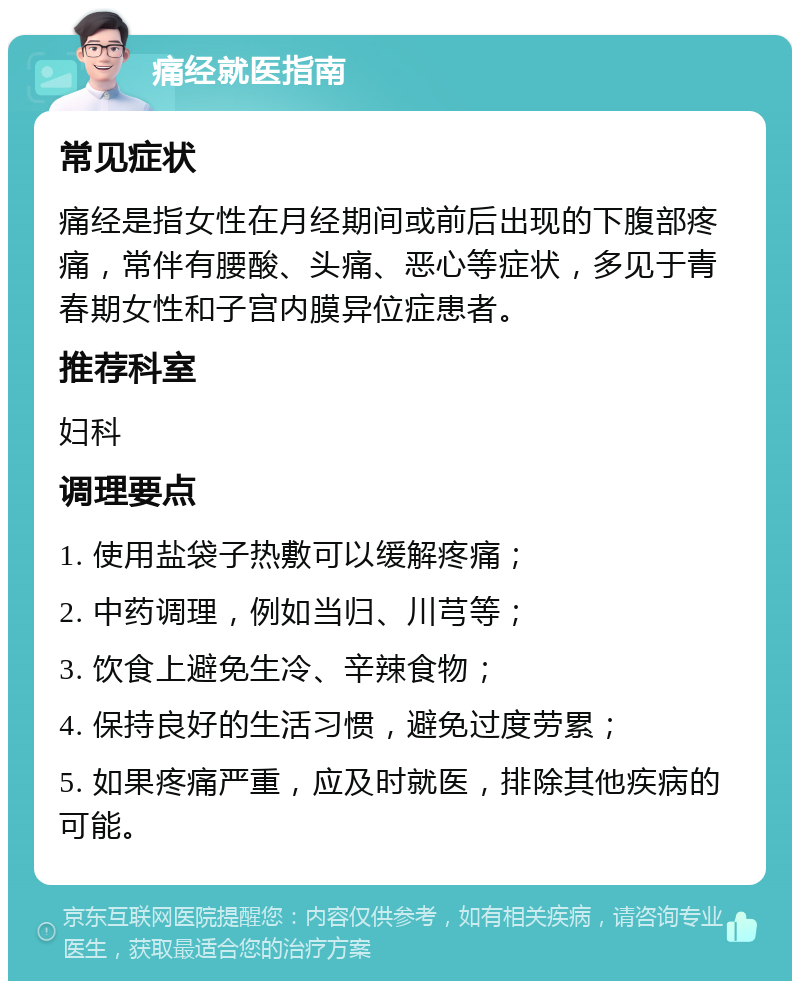 痛经就医指南 常见症状 痛经是指女性在月经期间或前后出现的下腹部疼痛，常伴有腰酸、头痛、恶心等症状，多见于青春期女性和子宫内膜异位症患者。 推荐科室 妇科 调理要点 1. 使用盐袋子热敷可以缓解疼痛； 2. 中药调理，例如当归、川芎等； 3. 饮食上避免生冷、辛辣食物； 4. 保持良好的生活习惯，避免过度劳累； 5. 如果疼痛严重，应及时就医，排除其他疾病的可能。