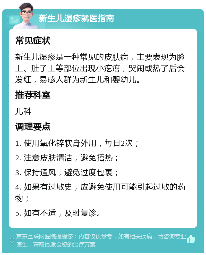 新生儿湿疹就医指南 常见症状 新生儿湿疹是一种常见的皮肤病，主要表现为脸上、肚子上等部位出现小疙瘩，哭闹或热了后会发红，易感人群为新生儿和婴幼儿。 推荐科室 儿科 调理要点 1. 使用氧化锌软膏外用，每日2次； 2. 注意皮肤清洁，避免捂热； 3. 保持通风，避免过度包裹； 4. 如果有过敏史，应避免使用可能引起过敏的药物； 5. 如有不适，及时复诊。