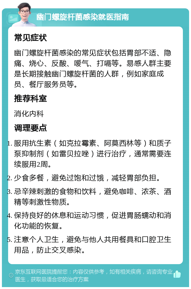 幽门螺旋杆菌感染就医指南 常见症状 幽门螺旋杆菌感染的常见症状包括胃部不适、隐痛、烧心、反酸、嗳气、打嗝等。易感人群主要是长期接触幽门螺旋杆菌的人群，例如家庭成员、餐厅服务员等。 推荐科室 消化内科 调理要点 服用抗生素（如克拉霉素、阿莫西林等）和质子泵抑制剂（如雷贝拉唑）进行治疗，通常需要连续服用2周。 少食多餐，避免过饱和过饿，减轻胃部负担。 忌辛辣刺激的食物和饮料，避免咖啡、浓茶、酒精等刺激性物质。 保持良好的休息和运动习惯，促进胃肠蠕动和消化功能的恢复。 注意个人卫生，避免与他人共用餐具和口腔卫生用品，防止交叉感染。