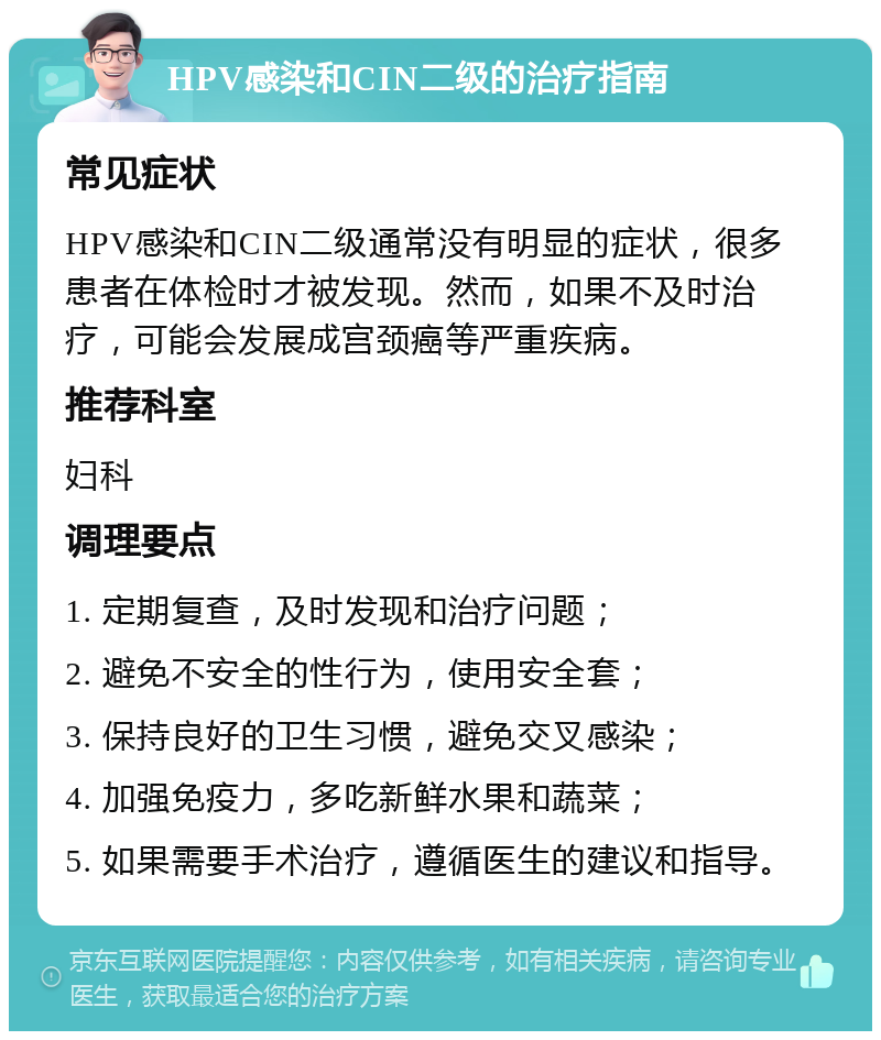 HPV感染和CIN二级的治疗指南 常见症状 HPV感染和CIN二级通常没有明显的症状，很多患者在体检时才被发现。然而，如果不及时治疗，可能会发展成宫颈癌等严重疾病。 推荐科室 妇科 调理要点 1. 定期复查，及时发现和治疗问题； 2. 避免不安全的性行为，使用安全套； 3. 保持良好的卫生习惯，避免交叉感染； 4. 加强免疫力，多吃新鲜水果和蔬菜； 5. 如果需要手术治疗，遵循医生的建议和指导。