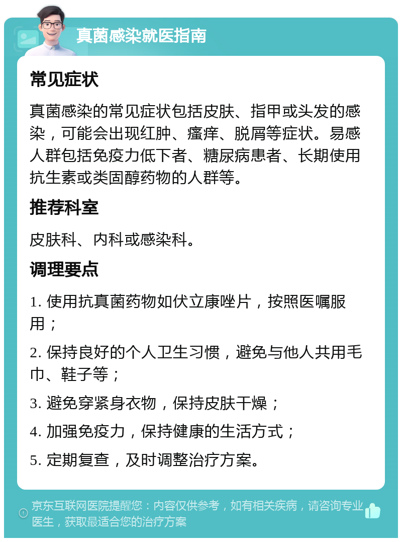 真菌感染就医指南 常见症状 真菌感染的常见症状包括皮肤、指甲或头发的感染，可能会出现红肿、瘙痒、脱屑等症状。易感人群包括免疫力低下者、糖尿病患者、长期使用抗生素或类固醇药物的人群等。 推荐科室 皮肤科、内科或感染科。 调理要点 1. 使用抗真菌药物如伏立康唑片，按照医嘱服用； 2. 保持良好的个人卫生习惯，避免与他人共用毛巾、鞋子等； 3. 避免穿紧身衣物，保持皮肤干燥； 4. 加强免疫力，保持健康的生活方式； 5. 定期复查，及时调整治疗方案。