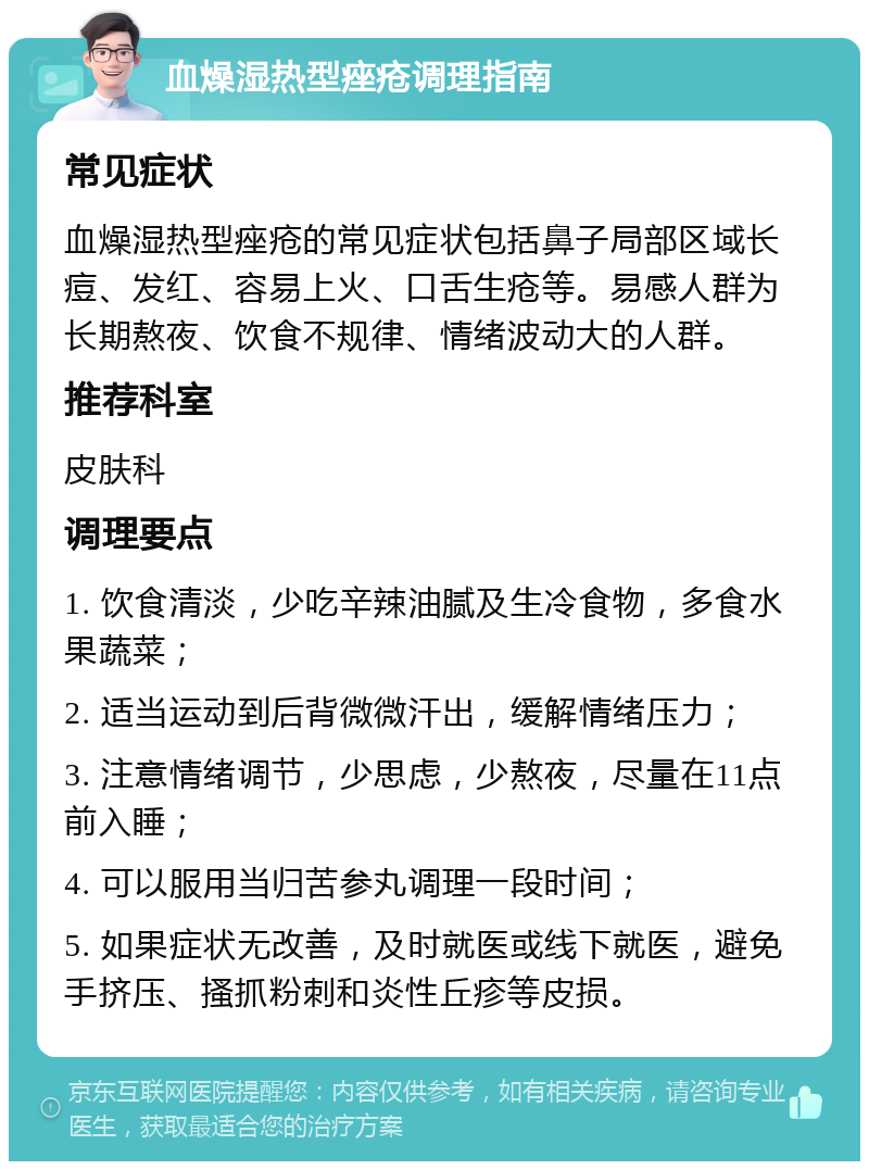 血燥湿热型痤疮调理指南 常见症状 血燥湿热型痤疮的常见症状包括鼻子局部区域长痘、发红、容易上火、口舌生疮等。易感人群为长期熬夜、饮食不规律、情绪波动大的人群。 推荐科室 皮肤科 调理要点 1. 饮食清淡，少吃辛辣油腻及生冷食物，多食水果蔬菜； 2. 适当运动到后背微微汗出，缓解情绪压力； 3. 注意情绪调节，少思虑，少熬夜，尽量在11点前入睡； 4. 可以服用当归苦参丸调理一段时间； 5. 如果症状无改善，及时就医或线下就医，避免手挤压、搔抓粉刺和炎性丘疹等皮损。