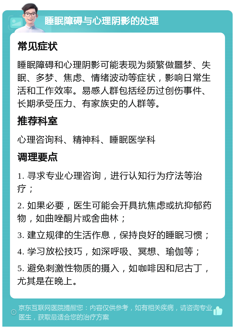 睡眠障碍与心理阴影的处理 常见症状 睡眠障碍和心理阴影可能表现为频繁做噩梦、失眠、多梦、焦虑、情绪波动等症状，影响日常生活和工作效率。易感人群包括经历过创伤事件、长期承受压力、有家族史的人群等。 推荐科室 心理咨询科、精神科、睡眠医学科 调理要点 1. 寻求专业心理咨询，进行认知行为疗法等治疗； 2. 如果必要，医生可能会开具抗焦虑或抗抑郁药物，如曲唑酮片或舍曲林； 3. 建立规律的生活作息，保持良好的睡眠习惯； 4. 学习放松技巧，如深呼吸、冥想、瑜伽等； 5. 避免刺激性物质的摄入，如咖啡因和尼古丁，尤其是在晚上。