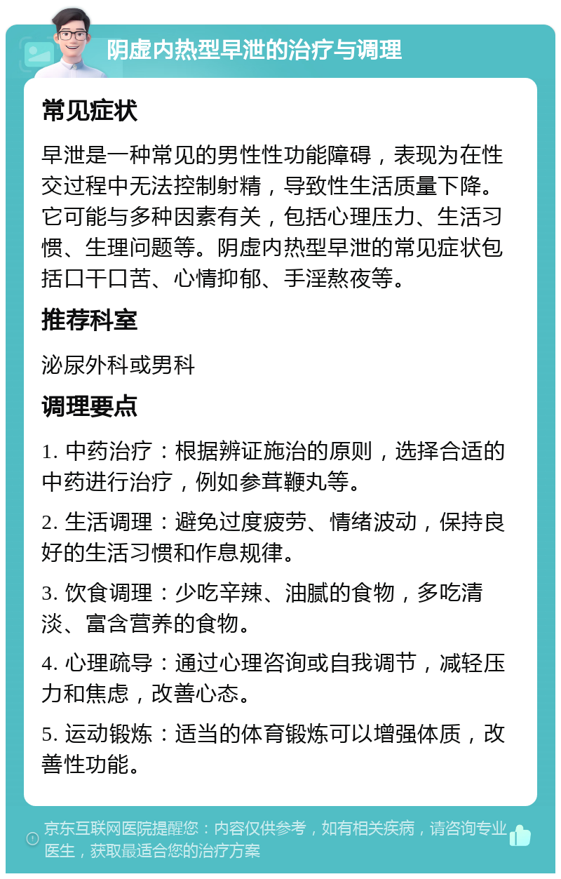 阴虚内热型早泄的治疗与调理 常见症状 早泄是一种常见的男性性功能障碍，表现为在性交过程中无法控制射精，导致性生活质量下降。它可能与多种因素有关，包括心理压力、生活习惯、生理问题等。阴虚内热型早泄的常见症状包括口干口苦、心情抑郁、手淫熬夜等。 推荐科室 泌尿外科或男科 调理要点 1. 中药治疗：根据辨证施治的原则，选择合适的中药进行治疗，例如参茸鞭丸等。 2. 生活调理：避免过度疲劳、情绪波动，保持良好的生活习惯和作息规律。 3. 饮食调理：少吃辛辣、油腻的食物，多吃清淡、富含营养的食物。 4. 心理疏导：通过心理咨询或自我调节，减轻压力和焦虑，改善心态。 5. 运动锻炼：适当的体育锻炼可以增强体质，改善性功能。