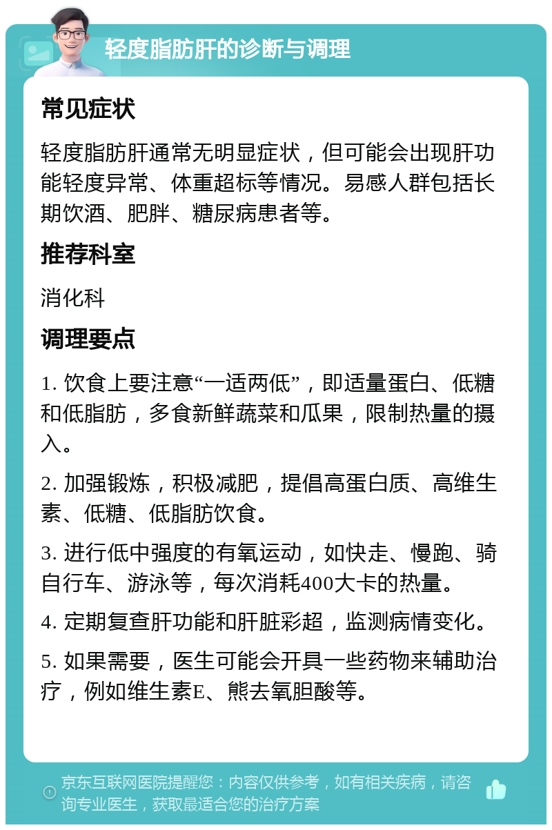 轻度脂肪肝的诊断与调理 常见症状 轻度脂肪肝通常无明显症状，但可能会出现肝功能轻度异常、体重超标等情况。易感人群包括长期饮酒、肥胖、糖尿病患者等。 推荐科室 消化科 调理要点 1. 饮食上要注意“一适两低”，即适量蛋白、低糖和低脂肪，多食新鲜蔬菜和瓜果，限制热量的摄入。 2. 加强锻炼，积极减肥，提倡高蛋白质、高维生素、低糖、低脂肪饮食。 3. 进行低中强度的有氧运动，如快走、慢跑、骑自行车、游泳等，每次消耗400大卡的热量。 4. 定期复查肝功能和肝脏彩超，监测病情变化。 5. 如果需要，医生可能会开具一些药物来辅助治疗，例如维生素E、熊去氧胆酸等。