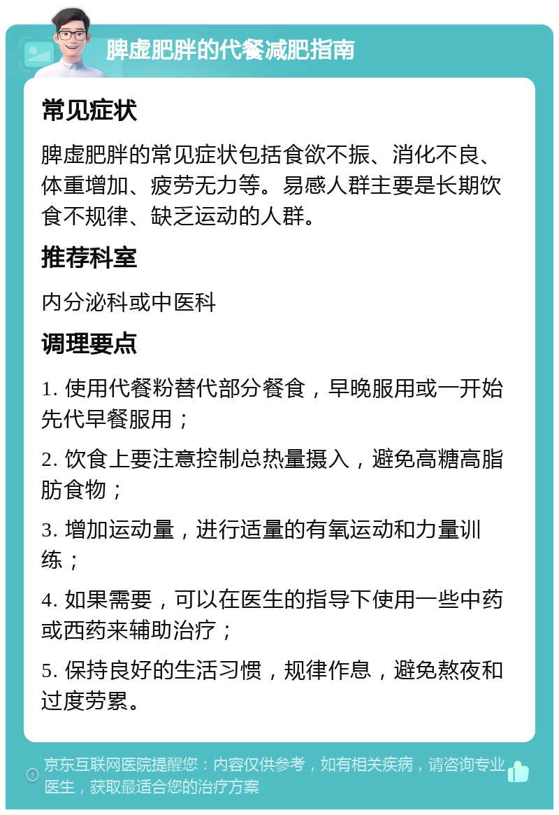 脾虚肥胖的代餐减肥指南 常见症状 脾虚肥胖的常见症状包括食欲不振、消化不良、体重增加、疲劳无力等。易感人群主要是长期饮食不规律、缺乏运动的人群。 推荐科室 内分泌科或中医科 调理要点 1. 使用代餐粉替代部分餐食，早晚服用或一开始先代早餐服用； 2. 饮食上要注意控制总热量摄入，避免高糖高脂肪食物； 3. 增加运动量，进行适量的有氧运动和力量训练； 4. 如果需要，可以在医生的指导下使用一些中药或西药来辅助治疗； 5. 保持良好的生活习惯，规律作息，避免熬夜和过度劳累。