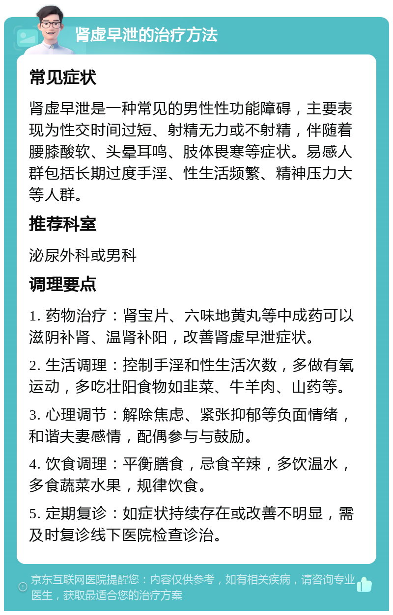 肾虚早泄的治疗方法 常见症状 肾虚早泄是一种常见的男性性功能障碍，主要表现为性交时间过短、射精无力或不射精，伴随着腰膝酸软、头晕耳鸣、肢体畏寒等症状。易感人群包括长期过度手淫、性生活频繁、精神压力大等人群。 推荐科室 泌尿外科或男科 调理要点 1. 药物治疗：肾宝片、六味地黄丸等中成药可以滋阴补肾、温肾补阳，改善肾虚早泄症状。 2. 生活调理：控制手淫和性生活次数，多做有氧运动，多吃壮阳食物如韭菜、牛羊肉、山药等。 3. 心理调节：解除焦虑、紧张抑郁等负面情绪，和谐夫妻感情，配偶参与与鼓励。 4. 饮食调理：平衡膳食，忌食辛辣，多饮温水，多食蔬菜水果，规律饮食。 5. 定期复诊：如症状持续存在或改善不明显，需及时复诊线下医院检查诊治。