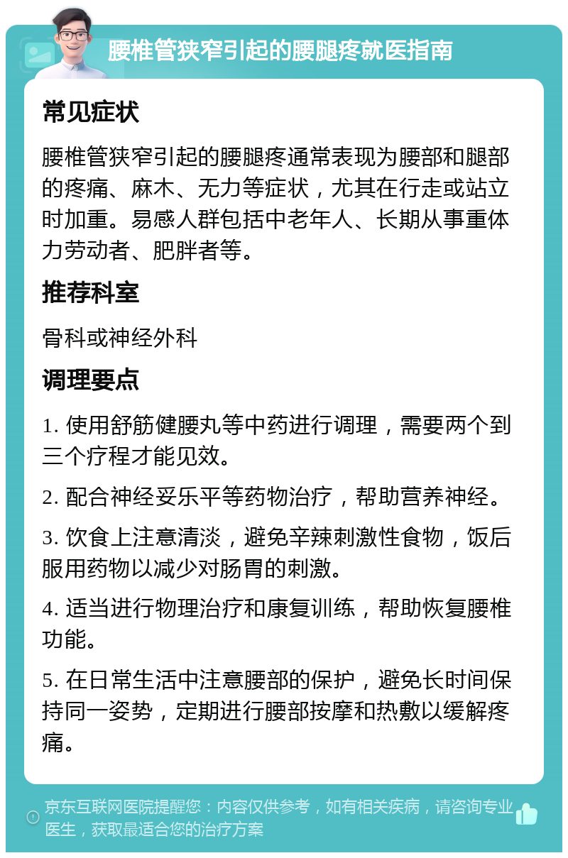 腰椎管狭窄引起的腰腿疼就医指南 常见症状 腰椎管狭窄引起的腰腿疼通常表现为腰部和腿部的疼痛、麻木、无力等症状，尤其在行走或站立时加重。易感人群包括中老年人、长期从事重体力劳动者、肥胖者等。 推荐科室 骨科或神经外科 调理要点 1. 使用舒筋健腰丸等中药进行调理，需要两个到三个疗程才能见效。 2. 配合神经妥乐平等药物治疗，帮助营养神经。 3. 饮食上注意清淡，避免辛辣刺激性食物，饭后服用药物以减少对肠胃的刺激。 4. 适当进行物理治疗和康复训练，帮助恢复腰椎功能。 5. 在日常生活中注意腰部的保护，避免长时间保持同一姿势，定期进行腰部按摩和热敷以缓解疼痛。