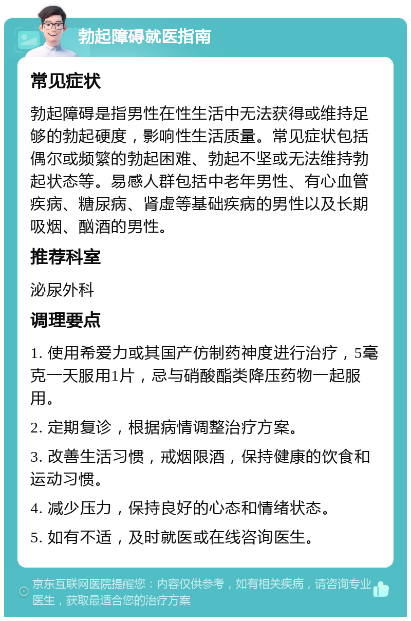 勃起障碍就医指南 常见症状 勃起障碍是指男性在性生活中无法获得或维持足够的勃起硬度，影响性生活质量。常见症状包括偶尔或频繁的勃起困难、勃起不坚或无法维持勃起状态等。易感人群包括中老年男性、有心血管疾病、糖尿病、肾虚等基础疾病的男性以及长期吸烟、酗酒的男性。 推荐科室 泌尿外科 调理要点 1. 使用希爱力或其国产仿制药神度进行治疗，5毫克一天服用1片，忌与硝酸酯类降压药物一起服用。 2. 定期复诊，根据病情调整治疗方案。 3. 改善生活习惯，戒烟限酒，保持健康的饮食和运动习惯。 4. 减少压力，保持良好的心态和情绪状态。 5. 如有不适，及时就医或在线咨询医生。