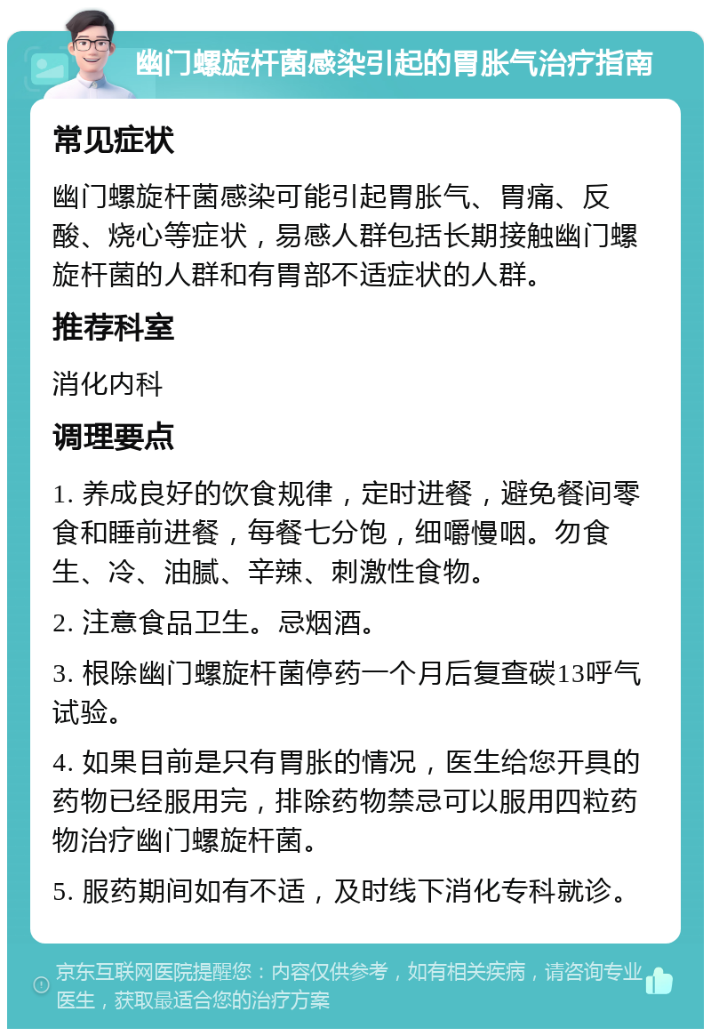 幽门螺旋杆菌感染引起的胃胀气治疗指南 常见症状 幽门螺旋杆菌感染可能引起胃胀气、胃痛、反酸、烧心等症状，易感人群包括长期接触幽门螺旋杆菌的人群和有胃部不适症状的人群。 推荐科室 消化内科 调理要点 1. 养成良好的饮食规律，定时进餐，避免餐间零食和睡前进餐，每餐七分饱，细嚼慢咽。勿食生、冷、油腻、辛辣、刺激性食物。 2. 注意食品卫生。忌烟酒。 3. 根除幽门螺旋杆菌停药一个月后复查碳13呼气试验。 4. 如果目前是只有胃胀的情况，医生给您开具的药物已经服用完，排除药物禁忌可以服用四粒药物治疗幽门螺旋杆菌。 5. 服药期间如有不适，及时线下消化专科就诊。