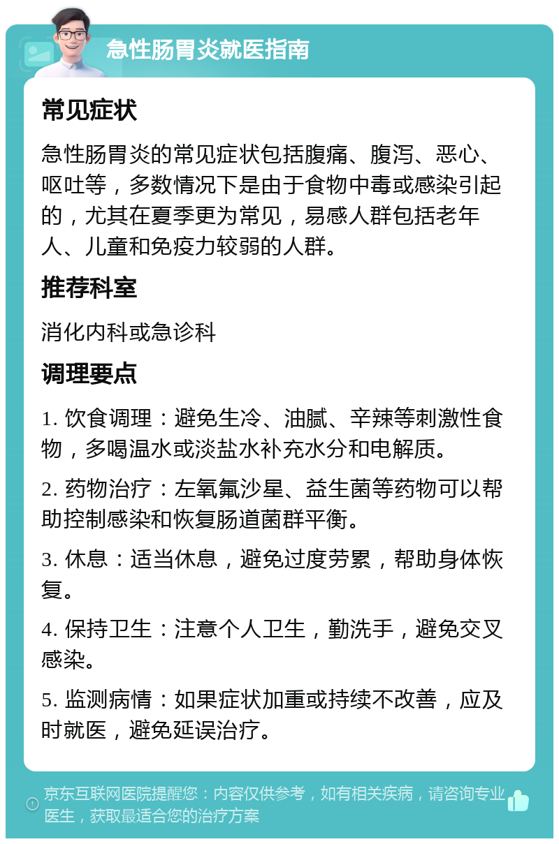 急性肠胃炎就医指南 常见症状 急性肠胃炎的常见症状包括腹痛、腹泻、恶心、呕吐等，多数情况下是由于食物中毒或感染引起的，尤其在夏季更为常见，易感人群包括老年人、儿童和免疫力较弱的人群。 推荐科室 消化内科或急诊科 调理要点 1. 饮食调理：避免生冷、油腻、辛辣等刺激性食物，多喝温水或淡盐水补充水分和电解质。 2. 药物治疗：左氧氟沙星、益生菌等药物可以帮助控制感染和恢复肠道菌群平衡。 3. 休息：适当休息，避免过度劳累，帮助身体恢复。 4. 保持卫生：注意个人卫生，勤洗手，避免交叉感染。 5. 监测病情：如果症状加重或持续不改善，应及时就医，避免延误治疗。