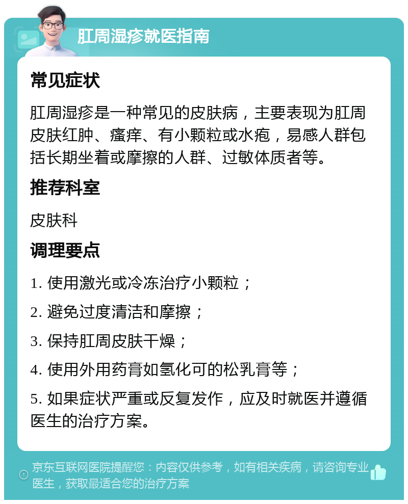 肛周湿疹就医指南 常见症状 肛周湿疹是一种常见的皮肤病，主要表现为肛周皮肤红肿、瘙痒、有小颗粒或水疱，易感人群包括长期坐着或摩擦的人群、过敏体质者等。 推荐科室 皮肤科 调理要点 1. 使用激光或冷冻治疗小颗粒； 2. 避免过度清洁和摩擦； 3. 保持肛周皮肤干燥； 4. 使用外用药膏如氢化可的松乳膏等； 5. 如果症状严重或反复发作，应及时就医并遵循医生的治疗方案。