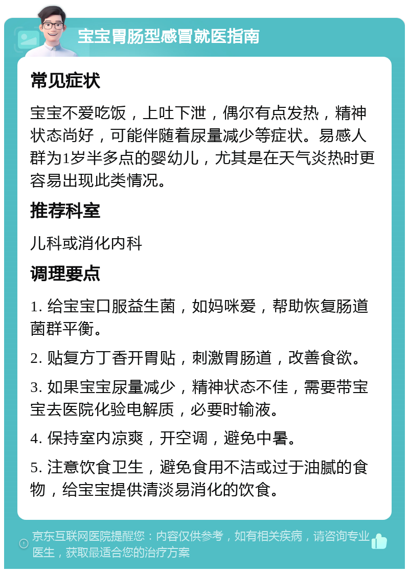 宝宝胃肠型感冒就医指南 常见症状 宝宝不爱吃饭，上吐下泄，偶尔有点发热，精神状态尚好，可能伴随着尿量减少等症状。易感人群为1岁半多点的婴幼儿，尤其是在天气炎热时更容易出现此类情况。 推荐科室 儿科或消化内科 调理要点 1. 给宝宝口服益生菌，如妈咪爱，帮助恢复肠道菌群平衡。 2. 贴复方丁香开胃贴，刺激胃肠道，改善食欲。 3. 如果宝宝尿量减少，精神状态不佳，需要带宝宝去医院化验电解质，必要时输液。 4. 保持室内凉爽，开空调，避免中暑。 5. 注意饮食卫生，避免食用不洁或过于油腻的食物，给宝宝提供清淡易消化的饮食。