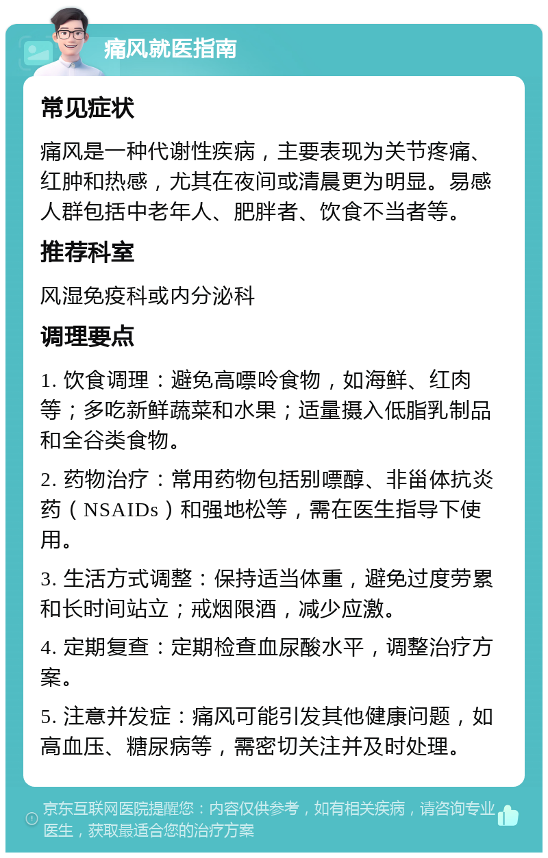 痛风就医指南 常见症状 痛风是一种代谢性疾病，主要表现为关节疼痛、红肿和热感，尤其在夜间或清晨更为明显。易感人群包括中老年人、肥胖者、饮食不当者等。 推荐科室 风湿免疫科或内分泌科 调理要点 1. 饮食调理：避免高嘌呤食物，如海鲜、红肉等；多吃新鲜蔬菜和水果；适量摄入低脂乳制品和全谷类食物。 2. 药物治疗：常用药物包括别嘌醇、非甾体抗炎药（NSAIDs）和强地松等，需在医生指导下使用。 3. 生活方式调整：保持适当体重，避免过度劳累和长时间站立；戒烟限酒，减少应激。 4. 定期复查：定期检查血尿酸水平，调整治疗方案。 5. 注意并发症：痛风可能引发其他健康问题，如高血压、糖尿病等，需密切关注并及时处理。