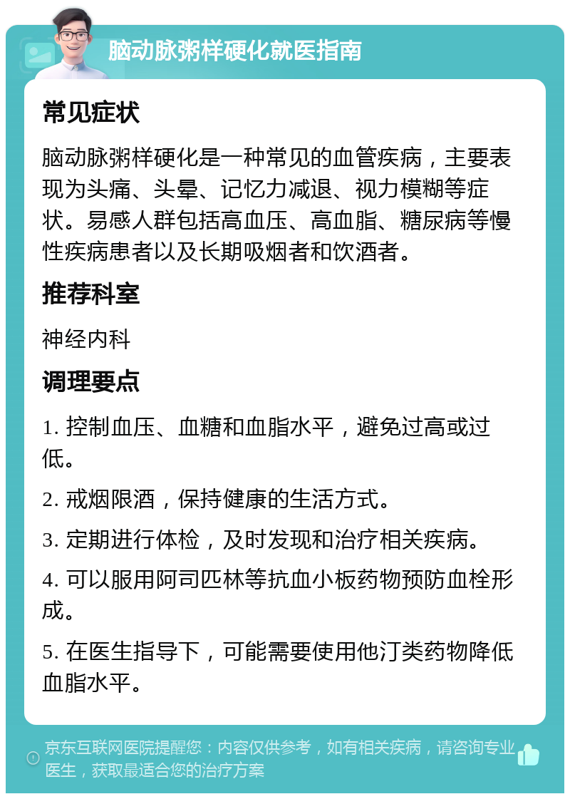 脑动脉粥样硬化就医指南 常见症状 脑动脉粥样硬化是一种常见的血管疾病，主要表现为头痛、头晕、记忆力减退、视力模糊等症状。易感人群包括高血压、高血脂、糖尿病等慢性疾病患者以及长期吸烟者和饮酒者。 推荐科室 神经内科 调理要点 1. 控制血压、血糖和血脂水平，避免过高或过低。 2. 戒烟限酒，保持健康的生活方式。 3. 定期进行体检，及时发现和治疗相关疾病。 4. 可以服用阿司匹林等抗血小板药物预防血栓形成。 5. 在医生指导下，可能需要使用他汀类药物降低血脂水平。