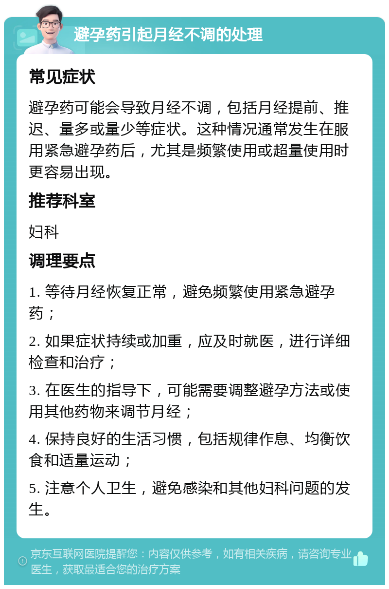 避孕药引起月经不调的处理 常见症状 避孕药可能会导致月经不调，包括月经提前、推迟、量多或量少等症状。这种情况通常发生在服用紧急避孕药后，尤其是频繁使用或超量使用时更容易出现。 推荐科室 妇科 调理要点 1. 等待月经恢复正常，避免频繁使用紧急避孕药； 2. 如果症状持续或加重，应及时就医，进行详细检查和治疗； 3. 在医生的指导下，可能需要调整避孕方法或使用其他药物来调节月经； 4. 保持良好的生活习惯，包括规律作息、均衡饮食和适量运动； 5. 注意个人卫生，避免感染和其他妇科问题的发生。