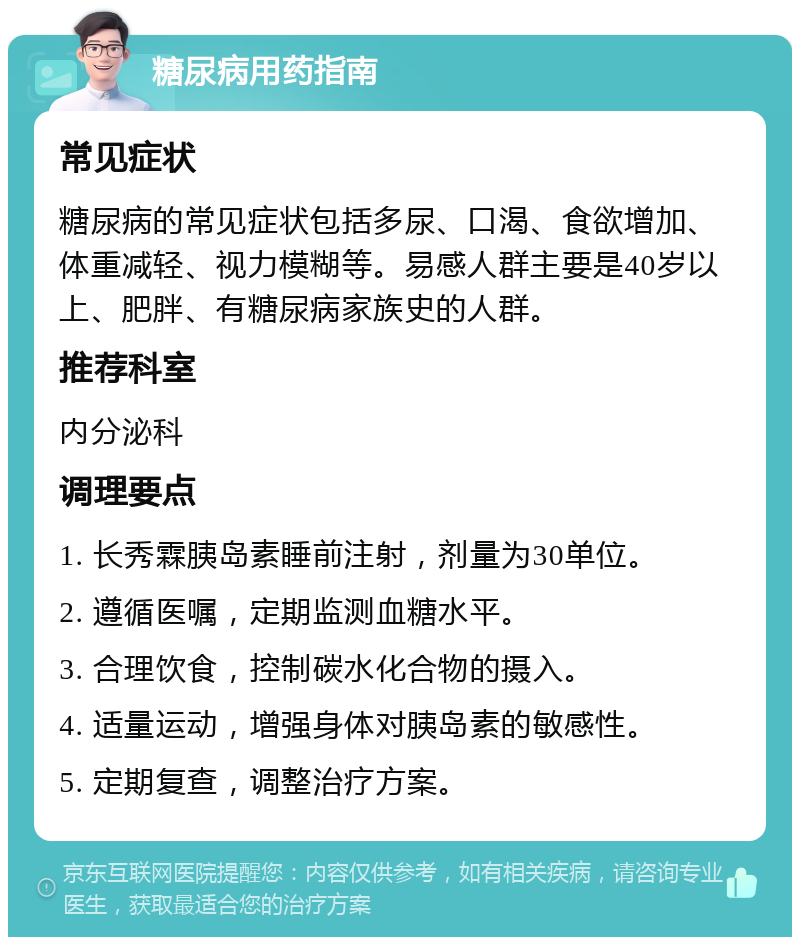 糖尿病用药指南 常见症状 糖尿病的常见症状包括多尿、口渴、食欲增加、体重减轻、视力模糊等。易感人群主要是40岁以上、肥胖、有糖尿病家族史的人群。 推荐科室 内分泌科 调理要点 1. 长秀霖胰岛素睡前注射，剂量为30单位。 2. 遵循医嘱，定期监测血糖水平。 3. 合理饮食，控制碳水化合物的摄入。 4. 适量运动，增强身体对胰岛素的敏感性。 5. 定期复查，调整治疗方案。