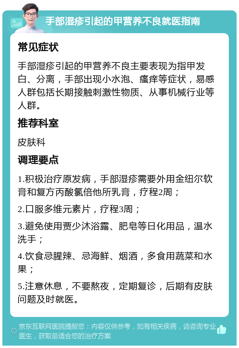 手部湿疹引起的甲营养不良就医指南 常见症状 手部湿疹引起的甲营养不良主要表现为指甲发白、分离，手部出现小水泡、瘙痒等症状，易感人群包括长期接触刺激性物质、从事机械行业等人群。 推荐科室 皮肤科 调理要点 1.积极治疗原发病，手部湿疹需要外用金纽尔软膏和复方丙酸氯倍他所乳膏，疗程2周； 2.口服多维元素片，疗程3周； 3.避免使用贾少沐浴露、肥皂等日化用品，温水洗手； 4.饮食忌腥辣、忌海鲜、烟酒，多食用蔬菜和水果； 5.注意休息，不要熬夜，定期复诊，后期有皮肤问题及时就医。